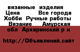 вязанные  изделия  › Цена ­ 100 - Все города Хобби. Ручные работы » Вязание   . Амурская обл.,Архаринский р-н